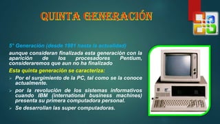 5° Generación (desde 1981 hasta la actualidad)
aunque consideran finalizada esta generación con la
aparición de los procesadores Pentium,
consideraremos que aun no ha finalizado
Esta quinta generación se caracteriza:
 Por el surgimiento de la PC, tal como se la conoce
actualmente.
 por la revolución de los sistemas informativos
cuando IBM (international business machines)
presenta su primera computadora personal.
 Se desarrollan las super computadoras.
 
