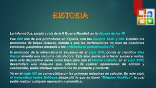 La informática, surgió a raíz de la II Guerra Mundial, en la década de los 40.
Fue IBM una de sus promotoras en España, con los equipos 14.01 y 360. Existían los
problemas de falsas lecturas, debido a que las perforaciones no eran en ocasiones
correctas, pasándose después a los ordenadores denominados P.C
la evolución de la informática lo situamos en el siglo XVII, donde el científico Blas
Pascal inventó una máquina calculadora. Ésta sólo servía para hacer sumas y restas,
pero este dispositivo sirvió como base para que el alemán Leibnitz, en el siglo XVIII,
desarrollara una máquina que, además de realizar operaciones de adición y
sustracción, podía efectuar operaciones de producto y cociente.
Ya en el siglo XIX se comercializaron las primeras máquinas de calcular. En este siglo
el matemático inglés Babbage desarrolló lo que se llamó "Máquina Analítica", la cual
podía realizar cualquier operación matemática..
 