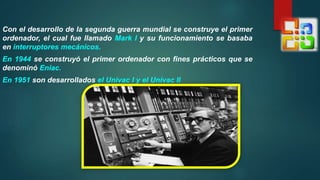 Con el desarrollo de la segunda guerra mundial se construye el primer
ordenador, el cual fue llamado Mark I y su funcionamiento se basaba
en interruptores mecánicos.
En 1944 se construyó el primer ordenador con fines prácticos que se
denominó Eniac.
En 1951 son desarrollados el Univac I y el Univac II
 