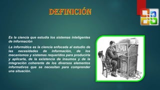 Es la ciencia que estudia los sistemas inteligentes
de información
La informática es la ciencia enfocada al estudio de
las necesidades de información, de los
mecanismos y sistemas requeridos para producirla
y aplicarla, de la existencia de insumos y de la
integración coherente de los diversos elementos
informativos que se necesitan para comprender
una situación.
 