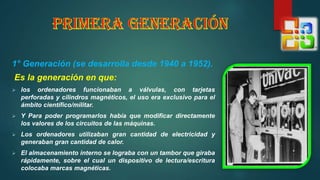 1° Generación (se desarrolla desde 1940 a 1952).
Es la generación en que:
 los ordenadores funcionaban a válvulas, con tarjetas
perforadas y cilindros magnéticos, el uso era exclusivo para el
ámbito científico/militar.
 Y Para poder programarlos había que modificar directamente
los valores de los circuitos de las máquinas.
 Los ordenadores utilizaban gran cantidad de electricidad y
generaban gran cantidad de calor.
 El almacenamiento interno se lograba con un tambor que giraba
rápidamente, sobre el cual un dispositivo de lectura/escritura
colocaba marcas magnéticas.
 