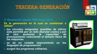 3° Generación (desde 1964 hasta 1971).
Es la generación en la cual se comienzan a
utilizar:
 los circuitos integrados (pastillas de silicio)
esto permitió por un lado abaratar costos y por
el otro aumentar la capacidad de
procesamiento reduciendo el tamaño físico de
las máquinas.
 se da un notable mejoramiento en los
lenguajes de programación
 surgen los programas utilitarios.
 