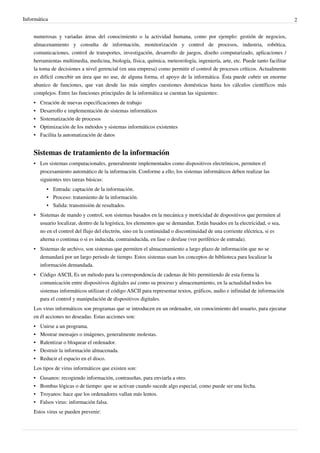 Informática 2
numerosas y variadas áreas del conocimiento o la actividad humana, como por ejemplo: gestión de negocios,
almacenamiento y consulta de información, monitorización y control de procesos, industria, robótica,
comunicaciones, control de transportes, investigación, desarrollo de juegos, diseño computarizado, aplicaciones /
herramientas multimedia, medicina, biología, física, química, meteorología, ingeniería, arte, etc. Puede tanto facilitar
la toma de decisiones a nivel gerencial (en una empresa) como permitir el control de procesos críticos. Actualmente
es difícil concebir un área que no use, de alguna forma, el apoyo de la informática. Ésta puede cubrir un enorme
abanico de funciones, que van desde las más simples cuestiones domésticas hasta los cálculos científicos más
complejos. Entre las funciones principales de la informática se cuentan las siguientes:
•
• Creación de nuevas especificaciones de trabajo
•
• Desarrollo e implementación de sistemas informáticos
•
• Sistematización de procesos
•
• Optimización de los métodos y sistemas informáticos existentes
•
• Facilita la automatización de datos
Sistemas de tratamiento de la información
• Los sistemas computacionales, generalmente implementados como dispositivos electrónicos, permiten el
procesamiento automático de la información. Conforme a ello, los sistemas informáticos deben realizar las
siguientes tres tareas básicas:
• Entrada: captación de la información.
• Proceso: tratamiento de la información.
• Salida: transmisión de resultados.
• Sistemas de mando y control, son sistemas basados en la mecánica y motricidad de dispositivos que permiten al
usuario localizar, dentro de la logística, los elementos que se demandan. Están basados en la electricidad, o sea,
no en el control del flujo del electrón, sino en la continuidad o discontinuidad de una corriente eléctrica, si es
alterna o continua o si es inducida, contrainducida, en fase o desfase (ver periférico de entrada).
• Sistemas de archivo, son sistemas que permiten el almacenamiento a largo plazo de información que no se
demandará por un largo periodo de tiempo. Estos sistemas usan los conceptos de biblioteca para localizar la
información demandada.
• Código ASCII, Es un método para la correspondencia de cadenas de bits permitiendo de esta forma la
comunicación entre dispositivos digitales así como su proceso y almacenamiento, en la actualidad todos los
sistemas informáticos utilizan el código ASCII para representar textos, gráficos, audio e infinidad de información
para el control y manipulación de dispositivos digitales.
Los virus informáticos son programas que se introducen en un ordenador, sin conocimiento del usuario, para ejecutar
en él acciones no deseadas. Estas acciones son:
•
• Unirse a un programa.
•
• Mostrar mensajes o imágenes, generalmente molestas.
•
• Ralentizar o bloquear el ordenador.
•
• Destruir la información almacenada.
•
• Reducir el espacio en el disco.
Los tipos de virus informáticos que existen son:
•
• Gusanos: recogiendo información, contraseñas, para enviarla a otro.
•
• Bombas lógicas o de tiempo: que se activan cuando sucede algo especial, como puede ser una fecha.
•
• Troyanos: hace que los ordenadores vallan más lentos.
•
• Falsos virus: información falsa.
Estos virus se pueden prevenir:
 