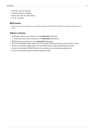 Informática 3
•
• Haciendo copias de seguridad.
•
• Copias de programas originales.
•
• Rechazo de copias de origen dudoso.
•
• Uso de contraseñas.
Referencias
[1] Definición de informática (http://buscon.rae.es/draeI/SrvltGUIBusUsual?TIPO_HTML=2&TIPO_BUS=3&LEMA=informÃ¡tica) en el
DRAE
Enlaces externos
• Wikiquote alberga frases célebres de o sobre Informática. Wikiquote
• Wikinoticias tiene noticias relacionadas con Informática.Wikinoticias
• Wikcionario tiene definiciones para informática.Wikcionario
• Glosario de informática inglés-español bajo licencia GNU FDL (http://quark.fe.up.pt/orca/index.es.html)
• Glosario de informática Inglés-Español, Proyecto ORCA (http://es.tldp.org/ORCA/glosario.html).
• Glosario de informática GNOME-ES (http://www.linuxlots.com/~barreiro/spanish/gnome-es/).
• Glosario de informática (http://es.l10n.kde.org/glosario.php).
 