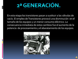 En esta etapa los transistores pasan a sustituir a las válvulas de
vacío. El empleo deTransistores provocó una disminución en el
tamaño de los equipos y un menor consumo eléctrico. La
consecuencia inmediata de estos cambios fue el aumento de la
potencia de procesamiento y el abaratamiento de los equipos.
 
