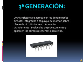 Los transistores se agrupan en los denominados
circuitos integrados o chips que se montan sobre
placas de circuito impreso . Aumenta
grandemente la velocidad de procesamiento y
aparecen los primeros sistemas operativos.
 