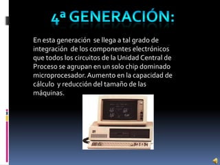 En esta generación se llega a tal grado de
integración de los componentes electrónicos
que todos los circuitos de la Unidad Central de
Proceso se agrupan en un solo chip dominado
microprocesador.Aumento en la capacidad de
cálculo y reducción del tamaño de las
máquinas.
 