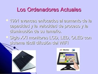 Los Ordenadores Actuales
 1991  avances enfocados al aumento de la
  capacidad y la velocidad de proceso y la
  disminución de su tamaño.
 Siglo XXI monitores LCD, LED, OLED con
  sistema táctil difusión del WIFI
 