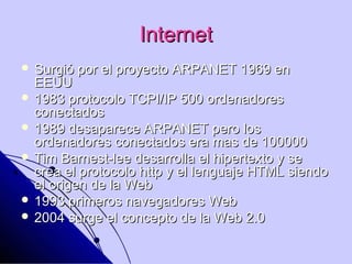 Internet
 Surgió   por el proyecto ARPANET 1969 en
  EEUU
 1983 protocolo TCPI/IP 500 ordenadores
  conectados
 1989 desaparece ARPANET pero los
  ordenadores conectados era mas de 100000
 Tim Barnest-lee desarrolla el hipertexto y se
  crea el protocolo http y el lenguaje HTML siendo
  el origen de la Web
 1993 primeros navegadores Web
 2004 surge el concepto de la Web 2.0
 