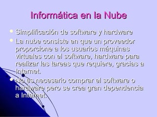 Informática en la Nube
 Simplificación  de software y hardware
 La nube consiste en que un proveedor
  proporcione a los usuarios máquinas
  virtuales con el software, hardware para
  realizar las tareas que requiere, gracias a
  Internet.
 No es necesario comprar el software o
  hardware pero se crea gran dependencia
  a Internet.
 