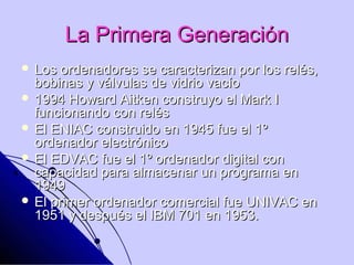 La Primera Generación
 Los  ordenadores se caracterizan por los relés,
  bobinas y válvulas de vidrio vacío
 1994 Howard Aitken construyo el Mark I
  funcionando con relés
 El ENIAC construido en 1945 fue el 1º
  ordenador electrónico
 El EDVAC fue el 1º ordenador digital con
  capacidad para almacenar un programa en
  1949
 El primer ordenador comercial fue UNIVAC en
  1951 y después el IBM 701 en 1953.
 