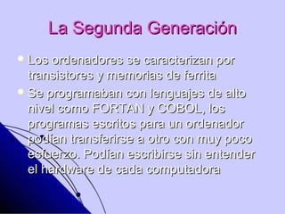 La Segunda Generación
 Los  ordenadores se caracterizan por
  transistores y memorias de ferrita
 Se programaban con lenguajes de alto
  nivel como FORTAN y COBOL, los
  programas escritos para un ordenador
  podían transferirse a otro con muy poco
  esfuerzo. Podían escribirse sin entender
  el hardware de cada computadora
 