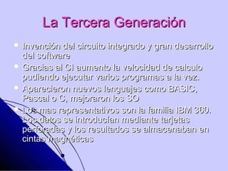 La Tercera Generación
 Invención del circuito integrado y gran desarrollo
  del software
 Gracias al CI aumento la velocidad de calculo
  pudiendo ejecutar varios programas a la vez.
 Aparecieron nuevos lenguajes como BASIC,
  Pascal o C, mejoraron los SO
 Los mas representativos son la familia IBM 360.
  Los datos se introducían mediante tarjetas
  perforadas y los resultados se almacenaban en
  cintas magnéticas
 
