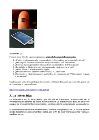 Actividades (3)
Contesta en un folio las siguientes preguntas, copiando los enunciados completos:
    1.   ¿Cuál es el primer ordenador considerado de 3ª Generación y qué compañía lo fabricó?
    2.   ¿Qué mejoras presentan os circuitos integrados respecto a los transistores?
    3.   ¿Cuál fue el principal cambio introducido en los ordenadores de 4ª Generación?
    4.   ¿En qué año se fabricó el primer microprocesador y qué empresa lo hizo?
    5.   ¿Quién fabricó el primer ordenador Apple?
    6.   ¿Qué características tienen los ordenadores de 5ª Generación?
    7.   (Para positivo) ¿Qué mejoras crees que tendrán los ordenadores de "6ª Generación" respecto
         a los actuales?

En el siguiente video presentado por el mismísimo Bill Gates (Presidente de Microsoft), podrás ver
un resumen de lo visto en el tema.

http://www.youtube.com/watch?v=cNBLAcTrlck


3. La informática
La informática es la tecnociencia que estudia el tratamiento automatizado de la
información para obtener de ella la máxima utilidad. La informática se basa en el uso de
equipos de procesamiento de información, conocidos como computadoras u ordenadores.

El tratamiento de la información tiene como fin dotar a las personas de un soporte estable
donde depositar sus conocimientos y datos, con el fin de hacer manipulaciones y cálculos
con los mismos.
 