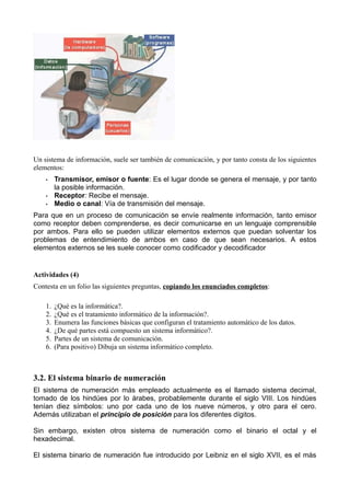 Un sistema de información, suele ser también de comunicación, y por tanto consta de los siguientes
elementos:
    •    Transmisor, emisor o fuente: Es el lugar donde se genera el mensaje, y por tanto
         la posible información.
    •    Receptor: Recibe el mensaje.
    •    Medio o canal: Vía de transmisión del mensaje.
Para que en un proceso de comunicación se envíe realmente información, tanto emisor
como receptor deben comprenderse, es decir comunicarse en un lenguaje comprensible
por ambos. Para ello se pueden utilizar elementos externos que puedan solventar los
problemas de entendimiento de ambos en caso de que sean necesarios. A estos
elementos externos se les suele conocer como codificador y decodificador


Actividades (4)
Contesta en un folio las siguientes preguntas, copiando los enunciados completos:

    1.   ¿Qué es la informática?.
    2.   ¿Qué es el tratamiento informático de la información?.
    3.   Enumera las funciones básicas que configuran el tratamiento automático de los datos.
    4.   ¿De qué partes está compuesto un sistema informático?.
    5.   Partes de un sistema de comunicación.
    6.   (Para positivo) Dibuja un sistema informático completo.



3.2. El sistema binario de numeración
El sistema de numeración más empleado actualmente es el llamado sistema decimal,
tomado de los hindúes por lo árabes, probablemente durante el siglo VIII. Los hindúes
tenían diez símbolos: uno por cada uno de los nueve números, y otro para el cero.
Además utilizaban el principio de posición para los diferentes dígitos.

Sin embargo, existen otros sistema de numeración como el binario el octal y el
hexadecimal.

El sistema binario de numeración fue introducido por Leibniz en el siglo XVII, es el más
 