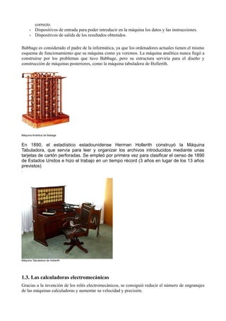 correcto.
      •   Dispositivos de entrada para poder introducir en la máquina los datos y las instrucciones.
      •   Dispositivos de salida de los resultados obtenidos.

Babbage es considerado el padre de la informática, ya que los ordenadores actuales tienen el mismo
esquema de funcionamiento que su máquina como ya veremos. La máquina analítica nunca llegó a
construirse por los problemas que tuvo Babbage, pero su estructura serviría para el diseño y
construcción de máquinas posteriores, como la máquina tabuladora de Hollerith.




Máquina Analítica de Babage


En 1890, el estadístico estadounidense Herman Hollerith construyó la Máquina
Tabuladora, que servía para leer y organizar los archivos introducidos mediante unas
tarjetas de cartón perforadas. Se empleó por primera vez para clasificar el censo de 1890
de Estados Unidos e hizo el trabajo en un tiempo récord (3 años en lugar de los 13 años
previstos)
.




Máquina Tabuladora de Hollerith




1.3. Las calculadoras electromecánicas
Gracias a la invención de los relés electromecánicos, se consiguió reducir el número de engranajes
de las máquinas calculadoras y aumentar su velocidad y precisión.
 