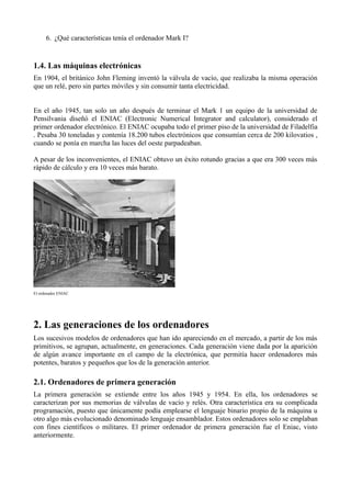 6. ¿Qué características tenía el ordenador Mark I?


1.4. Las máquinas electrónicas
En 1904, el británico John Fleming inventó la válvula de vacío, que realizaba la misma operación
que un relé, pero sin partes móviles y sin consumir tanta electricidad.


En el año 1945, tan solo un año después de terminar el Mark 1 un equipo de la universidad de
Pensilvania diseñó el ENIAC (Electronic Numerical Integrator and calculator), considerado el
primer ordenador electrónico. El ENIAC ocupaba todo el primer piso de la universidad de Filadelfia
. Pesaba 30 toneladas y contenía 18.200 tubos electrónicos que consumían cerca de 200 kilovatios ,
cuando se ponía en marcha las luces del oeste parpadeaban.

A pesar de los inconvenientes, el ENIAC obtuvo un éxito rotundo gracias a que era 300 veces más
rápido de cálculo y era 10 veces más barato.




El ordenador ENIAC




2. Las generaciones de los ordenadores
Los sucesivos modelos de ordenadores que han ido apareciendo en el mercado, a partir de los más
primitivos, se agrupan, actualmente, en generaciones. Cada generación viene dada por la aparición
de algún avance importante en el campo de la electrónica, que permitía hacer ordenadores más
potentes, baratos y pequeños que los de la generación anterior.

2.1. Ordenadores de primera generación
La primera generación se extiende entre los años 1945 y 1954. En ella, los ordenadores se
caracterizan por sus memorias de válvulas de vacío y relés. Otra característica era su complicada
programación, puesto que únicamente podía emplearse el lenguaje binario propio de la máquina u
otro algo más evolucionado denominado lenguaje ensamblador. Estos ordenadores solo se emplaban
con fines científicos o militares. El primer ordenador de primera generación fue el Eniac, visto
anteriormente.
 