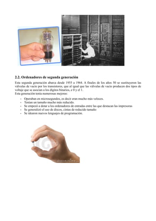 2.2. Ordenadores de segunda generación
Esta segunda generación abarca desde 1955 a 1964. A finales de los años 50 se sustituyeron las
válvulas de vacío por los transistores, que al igual que las válvulas de vacío producen dos tipos de
voltaje que se asocian a los dígitos binarios, e 0 y el 1.
Esta generación tenía numerosas mejoras:
    •   Operaban en microsegundos, es decir eran mucho más veloces.
    •   Tenían un tamaño mucho más reducido.
    •   Se empezó a dotar a los ordenadores de entradas entre las que destacan las impresoras
    •   Se generalizó el uso de discos, cintas de reducido tamaño
    •   Se idearon nuevos lenguajes de programación.
 