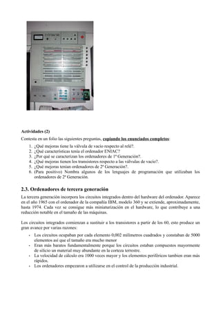 Actividades (2)
Contesta en un folio las siguientes preguntas, copiando los enunciados completos:
    1.   ¿Qué mejoras tiene la válvula de vacío respecto al relé?.
    2.   ¿Qué características tenía el ordenador ENIAC?
    3.   ¿Por qué se caracterizan los ordenadores de 1ª Generación?.
    4.   ¿Qué mejoras tienen los transistores respecto a las válvulas de vacío?.
    5.   ¿Qué mejoras tenían ordenadores de 2ª Generación?.
    6.   (Para positivo) Nombra algunos de los lenguajes de programación que utilizaban los
         ordenadores de 2ª Generación.

2.3. Ordenadores de tercera generación
La tercera generación incorpora los circuitos integrados dentro del hardware del ordenador. Aparece
en el año 1965 con el ordenador de la compañía IBM, modelo 360 y se extiende, aproximadamente,
hasta 1974. Cada vez se consigue más miniaturización en el hardware, lo que contribuye a una
reducción notable en el tamaño de las máquinas.

Los circuitos integrados comienzan a sustituir a los transistores a partir de los 60, esto produce un
gran avance por varias razones:
    •    Los circuitos ocupaban por cada elemento 0,002 milímetros cuadrados y constaban de 5000
         elementos así que el tamaño era mucho menor
    •    Eran más baratos fundamentalmente porque los circuitos estaban compuestos mayormente
         de silicio un material muy abundante en la corteza terrestre.
    •    La velocidad de cálculo era 1000 veces mayor y los elementos periféricos tambien eran más
         rápidos.
    •    Los ordenadores empezaron a utilizarse en el control de la producción industrial.
 