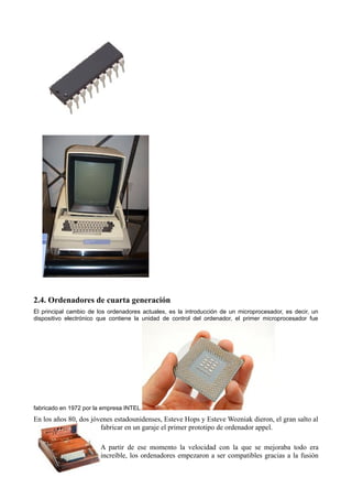 2.4. Ordenadores de cuarta generación
El principal cambio de los ordenadores actuales, es la introducción de un microprocesador, es decir, un
dispositivo electrónico que contiene la unidad de control del ordenador, el primer microprocesador fue




fabricado en 1972 por la empresa INTEL.
En los años 80, dos jóvenes estadounidenses, Esteve Hops y Esteve Wozniak dieron, el gran salto al
                       fabricar en un garaje el primer prototipo de ordenador appel.

                        A partir de ese momento la velocidad con la que se mejoraba todo era
                        increíble, los ordenadores empezaron a ser compatibles gracias a la fusión
 