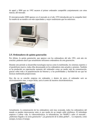 de appel y IBM que en 1992 sacaron el primer ordenador compatible conjuntamente con otras
marcas, del mercado.

El microprocesador 8080 aparece en el mercado en el año 1974 introducido por la compañía Intel.
Se trataba de un modelo con más capacidades y mejor rendimiento que los anteriores.




2.5. Ordenadores de quinta generación
Por último, la quinta generación, que aparece con los ordenadores del año 1991, está aún sin
concluir; podemos decir que actualmente utilizamos ordenadores de esta generación.

Durante este periodo se desarrollan tecnologías nuevas como la multimedia, los sistemas expertos o
el paralelismo masivo, todas ellas descansando en los ordenadores más actuales y potentes. También
se ha producido un espectacular aumento del ordenador como un medio más de comunicación,
gracias sobre todo a la popularización de Internet y a las posibilidades y facilidad de uso que las
técnicas multimedia proporcionan.

Hoy día no se concibe empresa sin ordenador, y dentro de poco, el ordenador será un
electrodoméstico mas, o mejor dicho, será el centro de nuestros electrodomésticos.




Actualmente, la comunicación de los ordenadores está muy avanzada, todos los ordenadores del
mundo se pueden interconectar entre sí, por medio de un simple cable telefónico. El teletrabajo
empieza a cobrar vida, la vídeoconferencia, la telemedicina, los WebPC’s salen al mercado...
¿habremos llegado a la sexta generación ? ¿la generación de la aldea global?.... La respuesta, como
siempre, la tiene el tiempo.
 