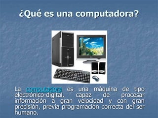 ¿Qué es una computadora?
La computadora es una máquina de tipo
electrónico-digital, capaz de procesar
información a gran velocidad y con gran
precisión, previa programación correcta del ser
humano.
 