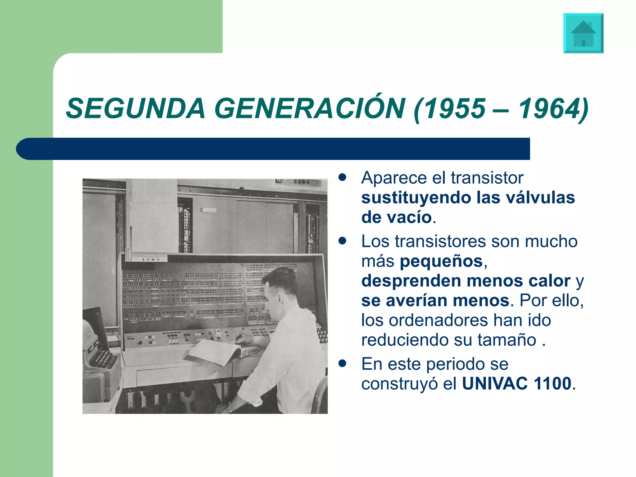 SEGUNDA GENERACIÓN (1955 – 1964) Aparece el transistor  sustituyendo las válvulas de vacío .  Los transistores son mucho más  pequeños ,  desprenden menos calor  y  se averían menos . Por ello, los ordenadores han ido reduciendo su tamaño . En este periodo se construyó el  UNIVAC 1100 .  “ UNIVAC 1100”, primera computadora fabricada para un propósito no militar   