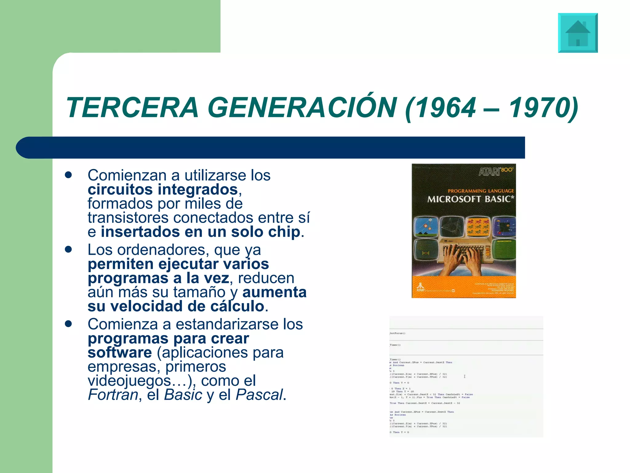 TERCERA GENERACIÓN (1964 – 1970) Comienzan a utilizarse los  circuitos integrados , formados por miles de transistores conectados entre sí e  insertados en un solo chip . Los ordenadores, que ya  permiten ejecutar varios programas a la vez , reducen aún más su tamaño y  aumenta su velocidad de cálculo .  Comienza a estandarizarse los  programas para crear software  (aplicaciones para empresas, primeros videojuegos…), como el  Fortran , el  Basic  y el  Pascal . Libreto de instrucciones de “Visual Basic” Vídeo: ‘Tetris’, juego programado en “Visual Basic” 