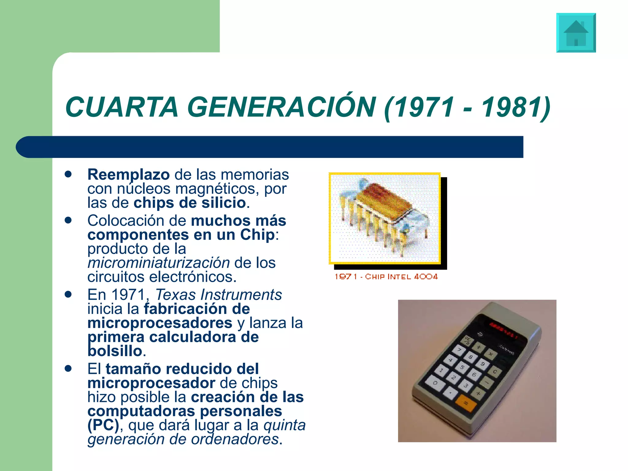 CUARTA GENERACIÓN (1971 - 1981) Reemplazo  de las memorias con núcleos magnéticos, por las de  chips de silicio . Colocación de  muchos más componentes en un Chip : producto de la  microminiaturización  de los circuitos electrónicos. En 1971,  Texas Instruments  inicia la  fabricación de microprocesadores  y lanza la  primera calculadora de bolsillo . El  tamaño reducido del microprocesador  de chips hizo posible la  creación de las computadoras personales (PC) , que dará lugar a la  quinta generación de ordenadores . Primera calculadora de bolsillo, fabricada por “Texas Instruments” 