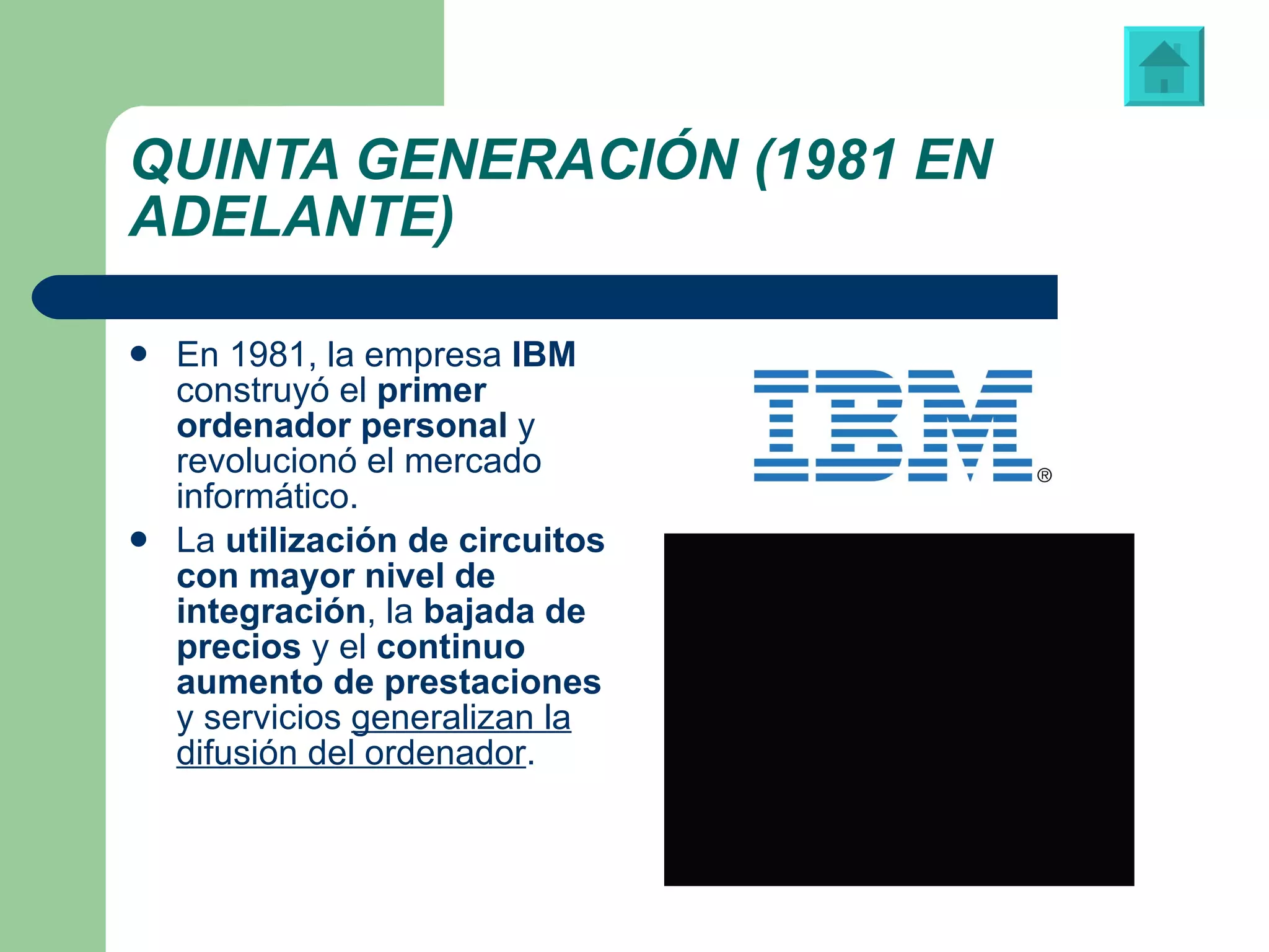 QUINTA GENERACIÓN (1981 EN ADELANTE) En 1981,   la empresa  IBM  construyó el  primer ordenador personal  y revolucionó el mercado informático. La  utilización de circuitos con mayor nivel de integración , la  bajada de precios  y el  continuo aumento de prestaciones  y servicios  generalizan la difusión del ordenador .  Logotipo de “IBM” (International Business Machines) Vídeo: ‘Spot’ publicitario del primer ordenador personal 