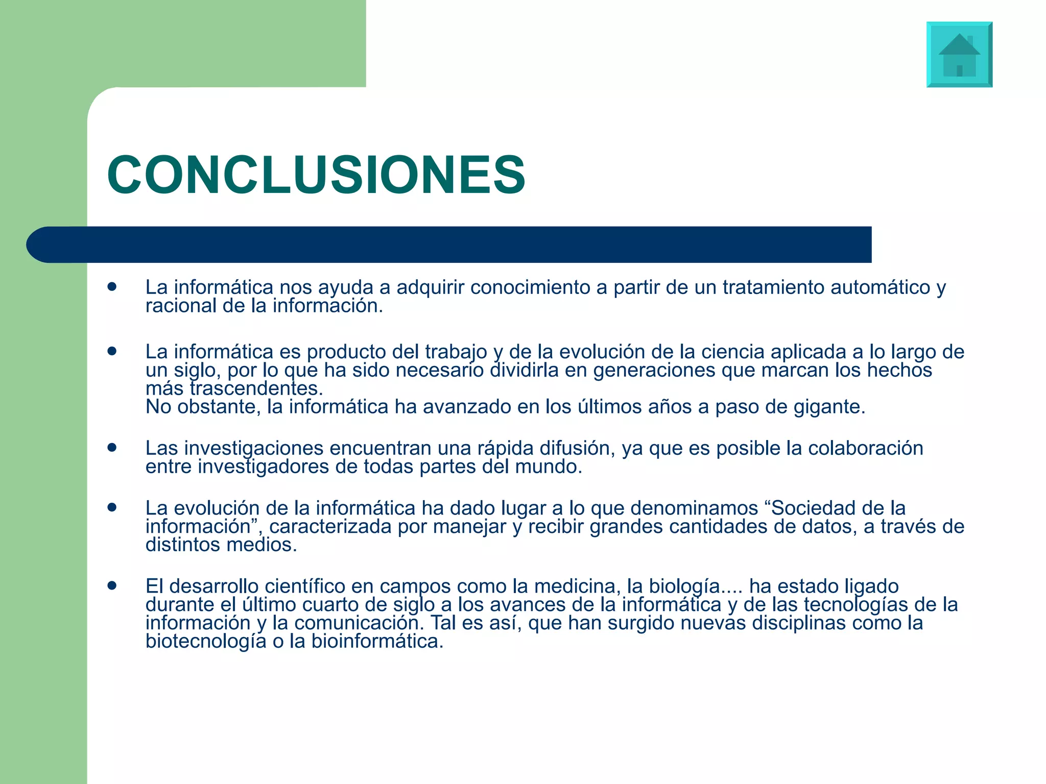 CONCLUSIONES La informática nos ayuda a adquirir conocimiento a partir de un tratamiento automático y racional de la información. La informática es producto del trabajo y de la evolución de la ciencia aplicada a lo largo de un siglo, por lo que ha sido necesario dividirla en generaciones que marcan los hechos más trascendentes. No obstante, la informática ha avanzado en los últimos años a paso de gigante. Las investigaciones encuentran una rápida difusión, ya que es posible la colaboración entre investigadores de todas partes del mundo. La evolución de la informática ha dado lugar a lo que denominamos “Sociedad de la información”, caracterizada por manejar y recibir grandes cantidades de datos, a través de distintos medios. El desarrollo científico en campos como la medicina, la biología.... ha estado ligado durante el último cuarto de siglo a los avances de la informática y de las tecnologías de la información y la comunicación. Tal es así, que han surgido nuevas disciplinas como la biotecnología o la bioinformática. 