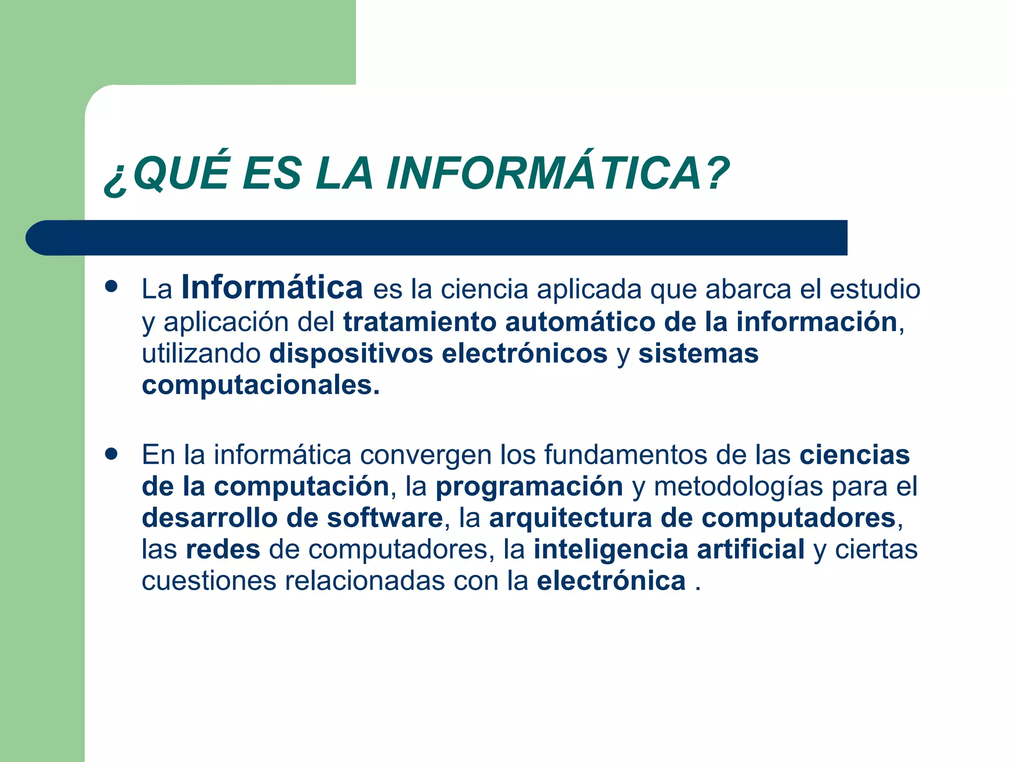 ¿QUÉ ES LA INFORMÁTICA? La  Informática   es la ciencia aplicada que abarca el estudio y aplicación del  tratamiento automático de la información , utilizando  dispositivos electrónicos  y  sistemas computacionales. En la informática convergen los fundamentos de las  ciencias de la computación , la  programación  y metodologías para el  desarrollo de software , la  arquitectura de computadores , las  redes  de computadores, la  inteligencia artificial  y ciertas cuestiones relacionadas con la  electrónica  . 