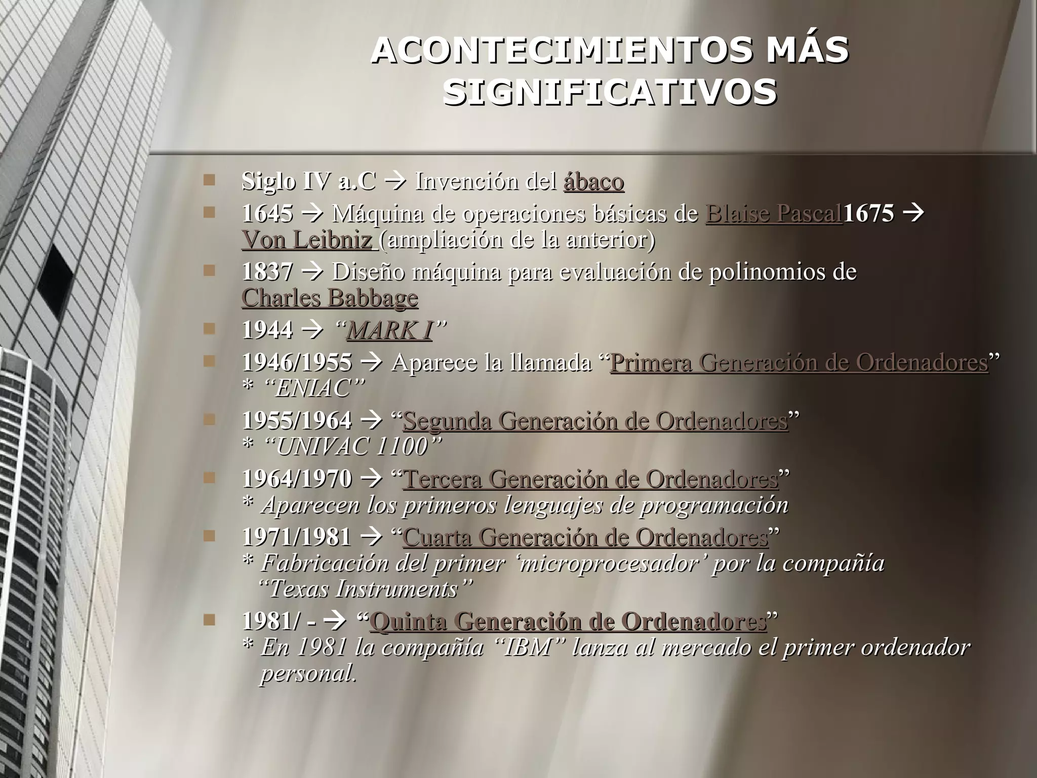 ACONTECIMIENTOS MÁS SIGNIFICATIVOS Siglo IV a.C     Invención del  ábaco 1645     Máquina de operaciones básicas de  Blaise Pascal 1675      Von Leibniz   (ampliación de la anterior) 1837     Diseño máquina para evaluación de polinomios de  Charles Babbage 1944      “ MARK I ” 1946/1955     Aparece la llamada “ Primera Generación de Ordenadores ” *  “ENIAC” 1955/1964     “ Segunda Generación de Ordenadores ” *  “UNIVAC 1100” 1964/1970     “ Tercera Generación de Ordenadores ” *  Aparecen los primeros lenguajes de programación 1971/1981     “ Cuarta Generación de Ordenadores ” *  Fabricación del primer ‘microprocesador’ por la compañía    “Texas Instruments” 1981/ -    “ Quinta Generación de Ordenadores ” *  En 1981 la compañía “IBM” lanza al mercado el primer ordenador   personal. 