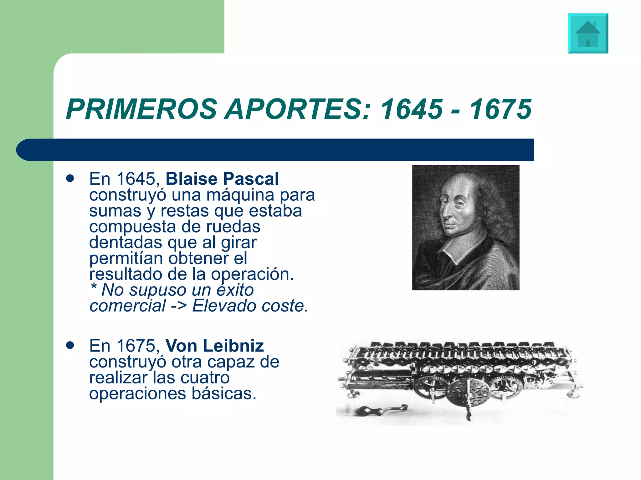 PRIMEROS APORTES: 1645 - 1675 En 1645,  Blaise Pascal  construyó una máquina para sumas y restas que estaba compuesta de ruedas dentadas que al girar permitían obtener el resultado de la operación. * No supuso un éxito comercial -> Elevado coste. En 1675,  Von Leibniz  construyó otra capaz de realizar las cuatro operaciones básicas.  Blaise Pascal (1623-1662) Máquina diseñada y construida por Von Leibniz 