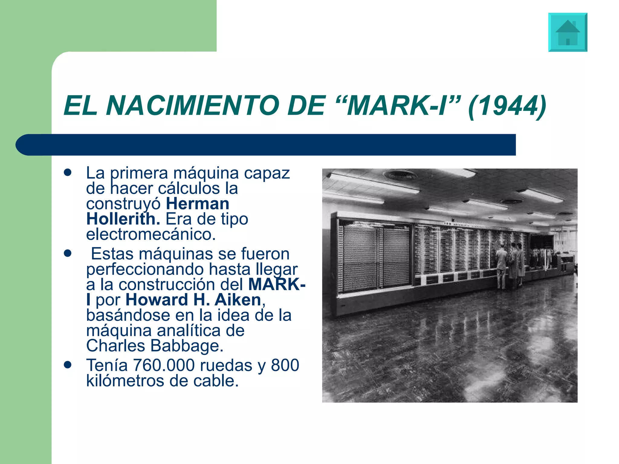 EL NACIMIENTO DE “MARK-I” (1944) La primera máquina capaz de hacer cálculos la construyó  Herman   Hollerith.  Era de tipo electromecánico. Estas máquinas se fueron perfeccionando hasta llegar a la construcción del  MARK-I  por  Howard H. Aiken , basándose en la idea de la máquina analítica de Charles Babbage. Tenía 760.000 ruedas y 800 kilómetros de cable. “ MARK-I”, construida en la Universidad Harvard. 