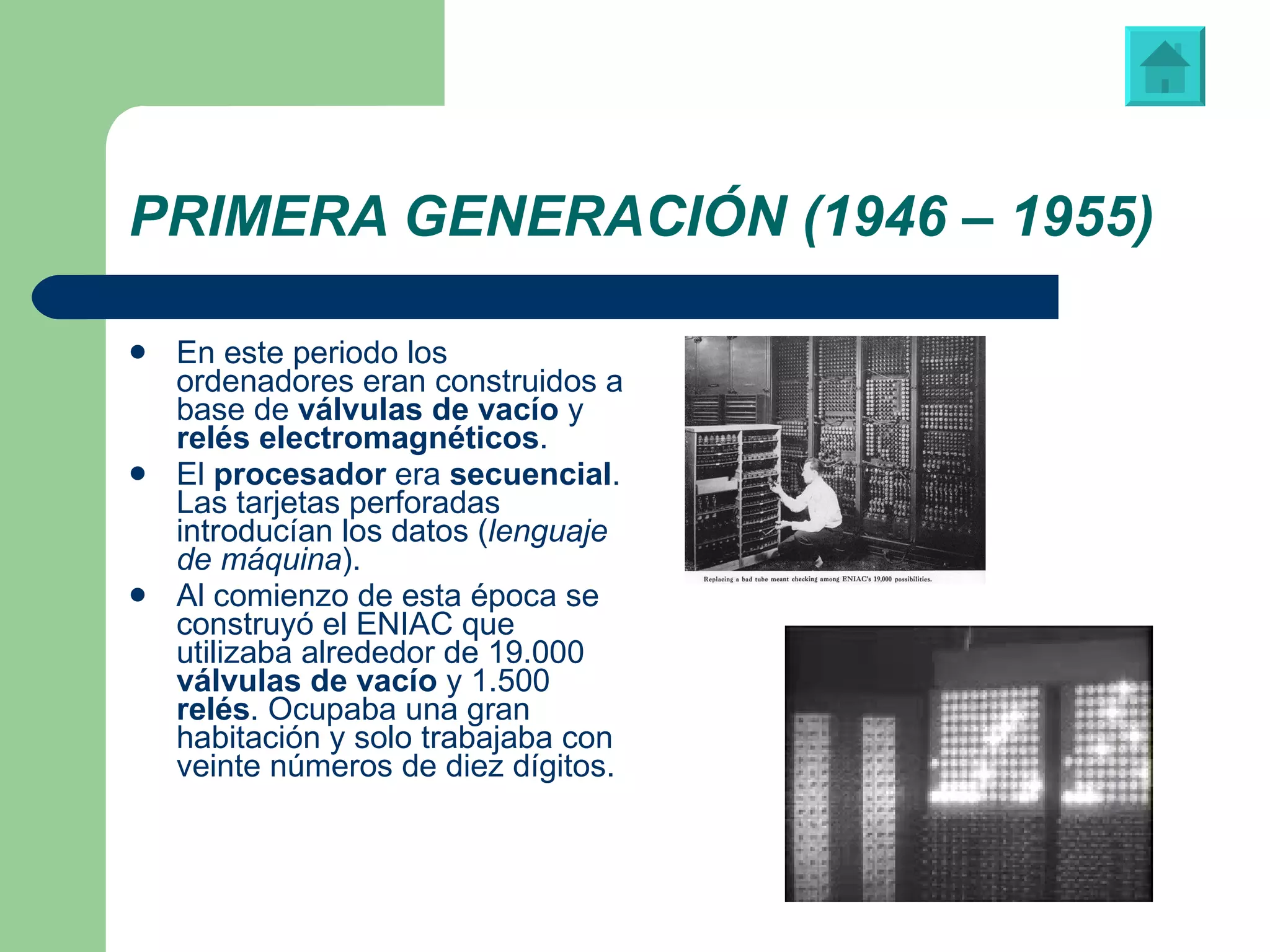 PRIMERA GENERACIÓN (1946 – 1955) En este periodo los ordenadores eran construidos a base de  válvulas de vacío  y  relés electromagnéticos . El  procesador  era  secuencial . Las tarjetas perforadas introducían los datos ( lenguaje de máquina ). Al comienzo de esta época se construyó el ENIAC que utilizaba alrededor de 19.000  válvulas de vacío  y 1.500  relés . Ocupaba una gran habitación y solo trabajaba con veinte números de diez dígitos. Vídeo: “ENIAC” 
