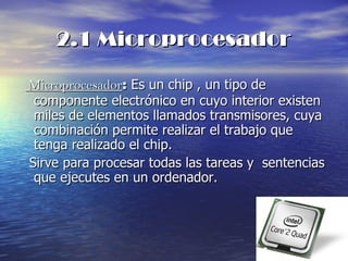 2.1 Microprocesador Microprocesador :  Es un chip , un tipo de componente electrónico en cuyo interior existen miles de elementos llamados transmisores, cuya combinación permite realizar el trabajo que tenga realizado el chip. Sirve para procesar todas las tareas y  sentencias que ejecutes en un ordenador. 