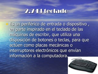 2.7 El teclado Es un periférico de entrada o dispositivo , en parte inspirado en el teclado de las máquinas de escribir, que utiliza una disposición de botones o teclas, para que actúen como placas mecánicas o interruptores electrónicos que envían información a la computadora. 