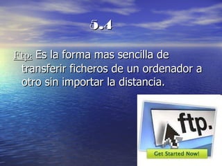 5.4 Ftp:  Es la forma mas sencilla de transferir ficheros de un ordenador a otro sin importar la distancia. 