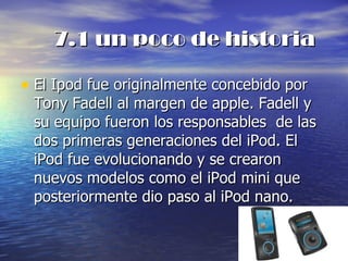 7.1 un poco de historia El Ipod fue originalmente concebido por Tony Fadell al margen de apple. Fadell y su equipo fueron los responsables  de las dos primeras generaciones del iPod. El iPod fue evolucionando y se crearon nuevos modelos como el iPod mini que posteriormente dio paso al iPod nano. 
