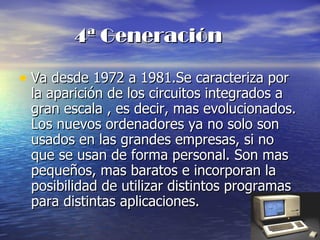 4ª Generación Va desde 1972 a 1981.Se caracteriza por la aparición de los circuitos integrados a gran escala , es decir, mas evolucionados. Los nuevos ordenadores ya no solo son usados en las grandes empresas, si no que se usan de forma personal. Son mas pequeños, mas baratos e incorporan la posibilidad de utilizar distintos programas para distintas aplicaciones. 