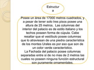 Estructur
                       a

Posee un área de 17000 metros cuadrados, y
  a pesar de tener solo tres pisos posee una
    altura de 25 metros. Las columnas del
 interior del palacio es de estilo italiano y los
     techos poseen forma de cúpula. Cabe
   resaltar que el vestíbulo posee columnas
que lo atraviesan de una piedra característica
 de los montes Urales es por eso que son de
          un color verde característico.
   La Fachada del palacio posee columnas
separadas entre si de no mas de 2 metros las
cuales no poseen ninguna función estructural
         son puramente ornamentales.
 
