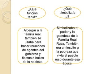 ¿Qué               ¿Qué
    función            simbolizab
     tenía?               a?


                     Simbolizaba el
   Albergar a la         poder y la
   familia real,     grandeza de la
    también se         Familia Real
    usaba para       Rusa. También
hacer reuniones      era un insulto a
 de agentes del      la pobreza que
    gobierno y        vivía el pueblo
 fiestas o bailes   ruso durante esa
  de la nobleza.          época.
 