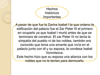 Hechos
                    históricos
                   Importantes

A pesar de que fue la Zarina Isabel I la que ordeno la
 edificación del palacio fue el Zar Peter III el primero
  en ocuparlo ya que Isabel I murió antes de que se
   terminara de construir. El zar Peter III no tenía la
  simpatía del pueblo ni de los nobles, también era
    conocido que tenia una amante que vivía en el
 palacio junto con él y su esposa, la condesa Isabel
                      Vorontsova.
 Este hecho hizo que su esposa una alianza con los
       nobles que no le tenían para derrocarlo.
 