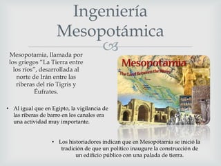 Ingeniería
Mesopotámica


Mesopotamia, llamada por
los griegos “La Tierra entre
los ríos”, desarrollada al
norte de Irán entre las
riberas del río Tigris y
Éufrates.

• Al igual que en Egipto, la vigilancia de
las riberas de barro en los canales era
una actividad muy importante.
• Los historiadores indican que en Mesopotamia se inició la
tradición de que un político inaugure la construcción de
un edificio público con una palada de tierra.

 
