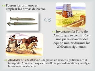  Fueron los primeros en
emplear las armas de hierro.


 Inventaron la Torre de
Asalto, que se convirtió en
una pieza estándar del
equipo militar durante los
2000 años siguientes.

 Alrededor del año 2000 A. C., lograron un avance significativo en el
transporte. Aprendieron que el caballo se podía domesticar y cabalgar.
Inventaron la caballería.

 