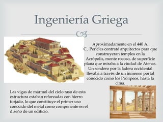 Ingeniería Griega

Aproximadamente en el 440 A.
C., Pericles contrató arquitectos para que
construyeran templos en la
Acrópolis, monte rocoso, de superficie
plana que miraba a la ciudad de Atenas.
Un sendero por la ladera occidental
llevaba a través de un inmenso portal
conocido como los Prolipeos, hasta la
cima.
Las vigas de mármol del cielo raso de esta
estructura estaban reforzadas con hierro
forjado, lo que constituye el primer uso
conocido del metal como componente en el
diseño de un edificio.

 