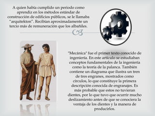 A quien había cumplido un periodo como
aprendiz en los métodos estándar de
construcción de edificios públicos, se le llamaba
“arquitekton”. Recibían aproximadamente un
tercio más de remuneración que los albañiles.



"Mecánica" fue el primer texto conocido de
ingeniería. En este artículo se estudiaban
conceptos fundamentales de la ingeniería
como la teoría de la palanca. También
contiene un diagrama que ilustra un tren
de tres engranes, mostrados como
círculos, lo que constituye la primera
descripción conocida de engranajes. Es
más probable que estos no tuvieran
dientes, por lo que tuvo que ocurrir mucho
deslizamiento antes de que se conociera la
ventaja de los dientes y la manera de
producirlos.

 