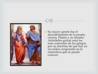 
 Su mayor aporte fue el
descubrimiento de la propia
ciencia. Platón y su alumno
Aristóteles quizás sean los
más conocidos de los griegos
por su doctrina de que hay en
un orden congruente en la
naturaleza que se puede
conocer.

 