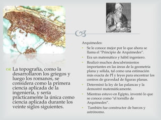 
 La topografía, como la
desarrollaron los griegos y
luego los romanos, se
considera como la primera
ciencia aplicada de la
ingeniería, y sería
prácticamente la única como
ciencia aplicada durante los
veinte siglos siguientes.

Arquímedes:
• Se le conoce mejor por lo que ahora se
llama el "Principio de Arquímedes“.
• Era un matemático y hábil ingeniero.
• Realizó muchos descubrimientos
importantes en las áreas de la geometría
plana y sólida, tal como una estimación
más exacta de PÍ y leyes para encontrar los
centros de gravedad de figuras planas.
• Determinó la ley de las palancas y la
demostró matemáticamente.
• Mientras estuvo en Egipto, inventó lo que
se conoce como "el tornillo de
Arquímedes“.
• También fue constructor de barcos y
astrónomo.

 